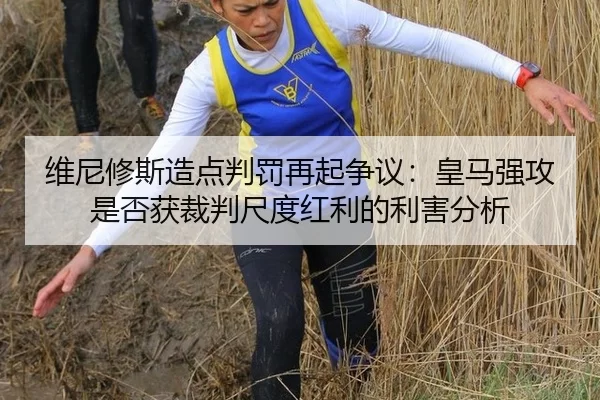 维尼修斯造点判罚再起争议：皇马强攻是否获裁判尺度红利的利害分析