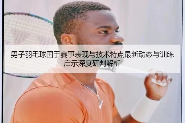 男子羽毛球国手赛事表现与技术特点最新动态与训练启示深度研判解析