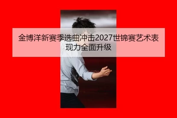 金博洋新赛季选曲冲击2027世锦赛艺术表现力全面升级